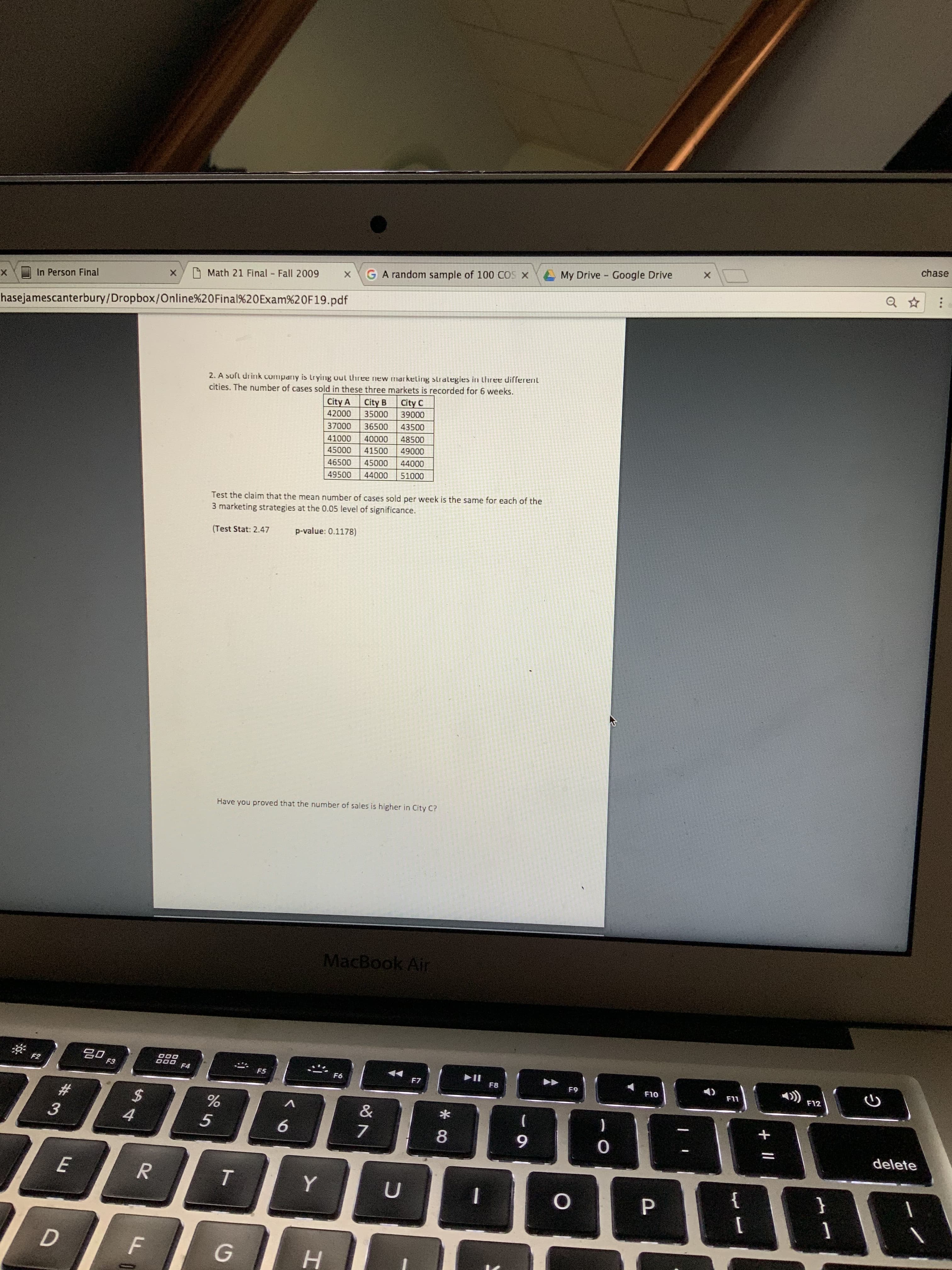 chase
Google Drive
My Drive
GA random sample of 100 COS X
O Math 21 Final Fall 2009
In Person Final
х
hasejamescanterbury/Dropbox/Online%20Final%20Exam%20F19.pdf
2. A suft drink company is trying out three new markeling strategies in three different
cities. The number of cases sold in these three markets is recorded for 6 weeks.
City A City B
City C
39000
35000
42000
43500
37000
36500
48500
40000
41000
49000
41500
45000
44000
46500
45000
51000
44000
49500
Test the claim that the mean number of cases sold per week is the same for each of the
3 marketing strategies at the 0.05 level of significance.
p-value: 0.1178)
(Test Stat: 2.47
Have you proved that the number of sales is higher in City C?
MacBook Air
20
F2
F3
F4
F5
F6
F7
1)
F8
F9
F10
F11
F12
%23
%24
&
)
4
6.
delete
}
н
+ ||
