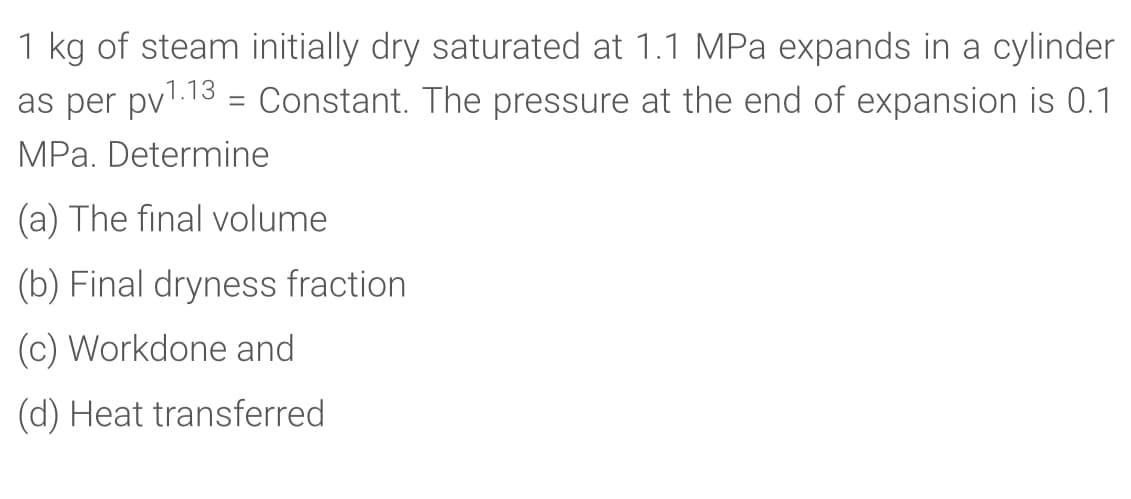 1 kg of steam initially dry saturated at 1.1 MPa expands in a cylinder
as per pvl.13 = Constant. The pressure at the end of expansion is 0.1
MPa. Determine
(a) The final volume
(b) Final dryness fraction
(c) Workdone and
(d) Heat transferred
