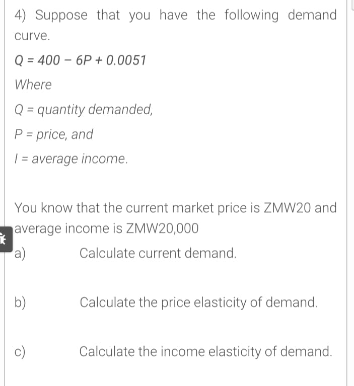4) Suppose that you have the following demand
curve.
Q = 400 – 6P + 0.0051
Where
Q = quantity demanded,
P = price, and
%3D
| = average income.
You know that the current market price is ZMW20 and
average income is ZMW20,000
a)
Calculate current demand.
b)
Calculate the price elasticity of demand.
c)
Calculate the income elasticity of demand.

