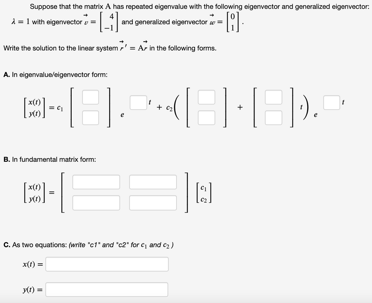 Suppose that the matrix A has repeated eigenvalue with the following eigenvector and generalized eigenvector:
2 = 1 with eigenvector v =
4
and generalized eigenvector w =
Write the solution to the linear system r' = Ar in the following forms.
A. In eigenvalue/eigenvector form:
x(t)
t
= C1
y(t).
e
e
B. In fundamental matrix form:
x(t)
C1
y(t).
C. As two equations: (write "c1" and "c2" for cq and c2)
x(t) =
y(t) =
