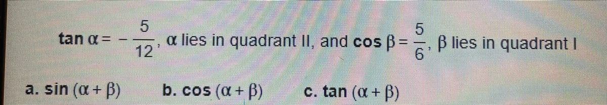 **Problem Statement:**

Given the following trigonometric conditions:

\[ \tan \alpha = -\frac{5}{12},\ \alpha \text{ lies in quadrant II} \]
\[ \cos \beta = \frac{5}{6},\ \beta \text{ lies in quadrant I} \]

Find:
a. \(\sin (\alpha + \beta)\)
b. \(\cos (\alpha + \beta)\)
c. \(\tan (\alpha + \beta)\)