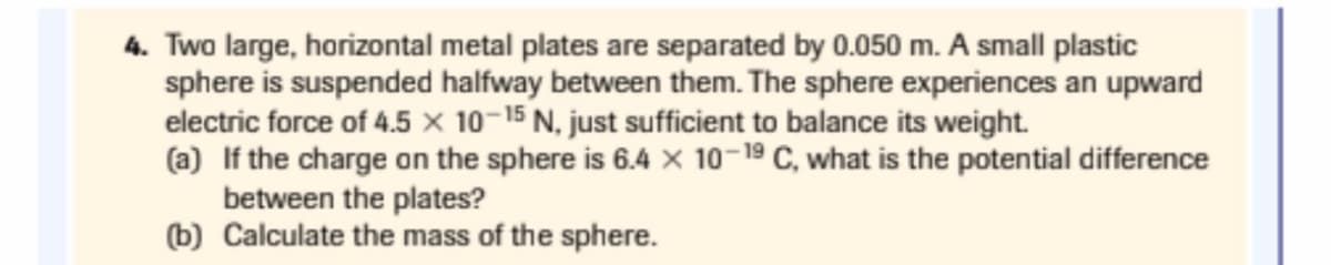 4. Two large, horizontal metal plates are separated by 0.050 m. A small plastic
sphere is suspended halfway between them. The sphere experiences an upward
electric force of 4.5 × 10-15 N, just sufficient to balance its weight.
(a) If the charge on the sphere is 6.4 × 10-19 C, what is the potential difference
between the plates?
(b) Calculate the mass of the sphere.
