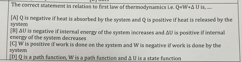 The correct statement in relation to first law of thermodynamics i.e. Q=W+AU is, ..
[A] Q is negative if heat is absorbed by the system and Q is positive if heat is released by the
system
[B] AU is negative if internal energy of the system increases and AU is positive if internal
energy of the system decreases
[C] W is positive if work is done on the system and W is negative if work is done by the
system
[D] Q is a path function, W is a path function and A U is a state function
