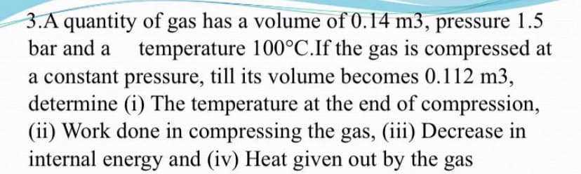 3.A quantity of gas has a volume of 0.14 m3, pressure 1.5
bar and a
temperature 100°C.If the gas is compressed at
a constant pressure, till its volume becomes 0.112 m3,
determine (i) The temperature at the end of compression,
(ii) Work done in compressing the gas, (iii) Decrease in
internal energy and (iv) Heat given out by the gas
