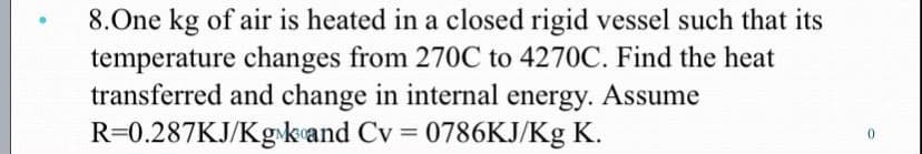 8.One kg of air is heated in a closed rigid vessel such that its
temperature changes from 270C to 4270C. Find the heat
transferred and change in internal energy. Assume
R=0.287KJ/Kg kand Cv = 0786KJ/Kg K.
