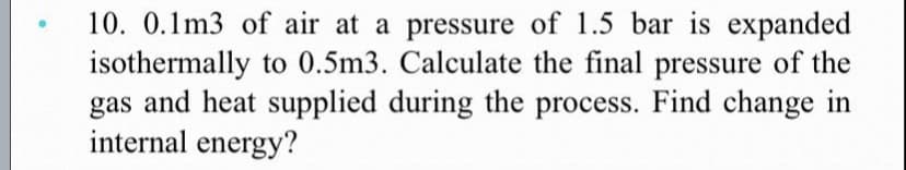 10. 0.1m3 of air at a pressure of 1.5 bar is expanded
isothermally to 0.5m3. Calculate the final pressure of the
gas and heat supplied during the process. Find change in
internal energy?
