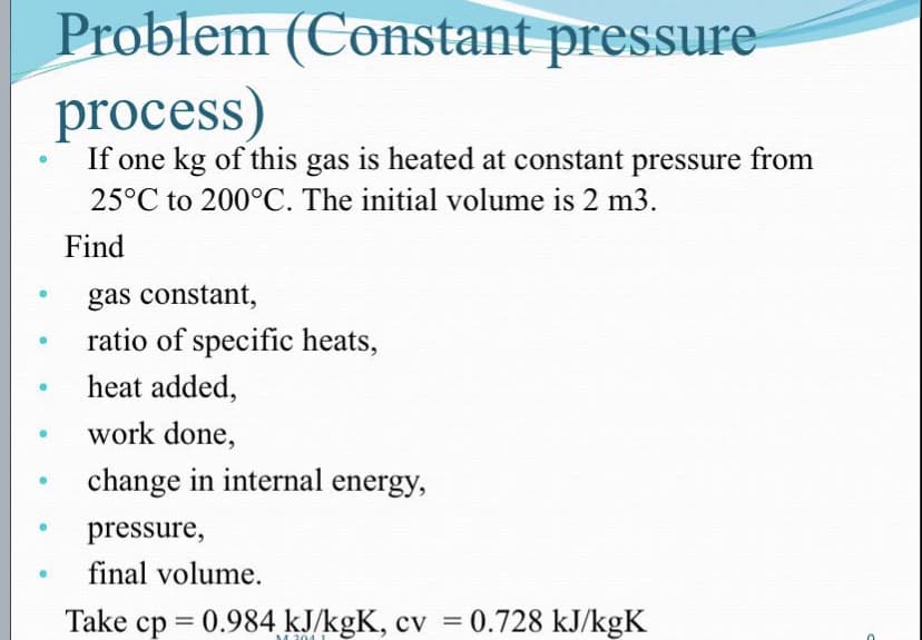 Problem (Constant pressure
process)
If one kg of this gas is heated at constant pressure from
25°C to 200°C. The initial volume is 2 m3.
Find
gas constant,
ratio of specific heats,
heat added,
work done,
change in internal energy,
pressure,
final volume.
Take cp = 0.984 kJ/kgK, cv = 0.728 kJ/kgK
M 204 1
