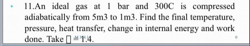 11.An ideal gas at 1 bar and 300C is compressed
adiabatically from 5m3 to 1m3. Find the final temperature,
pressure, heat transfer, change in internal energy and work
done. Take IT:4.
