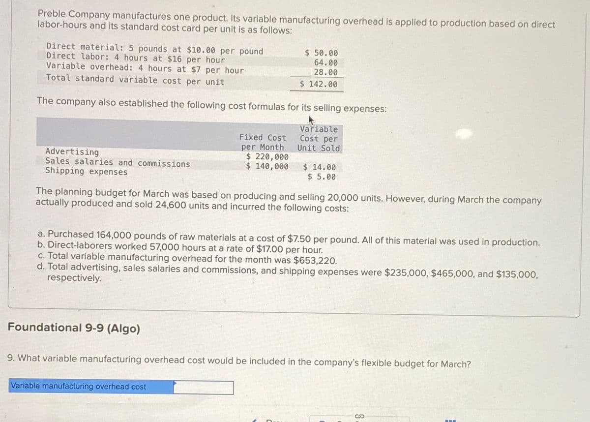 Preble Company manufactures one product. Its variable manufacturing overhead is applied to production based on direct
labor-hours and its standard cost card per unit is as follows:
Direct material: 5 pounds at $10.00 per pound
Direct labor: 4 hours at $16 per hour
Variable overhead: 4 hours at $7 per hour
Total standard variable cost per unit
$ 50.00
64.00
28.00
$ 142.00
The company also established the following cost formulas for its selling expenses:
Advertising
Sales salaries and commissions
Shipping expenses
Fixed Cost
per Month
$220,000
$ 140,000
Variable
Cost per
Unit Sold
$ 14.00
$ 5.00
The planning budget for March was based on producing and selling 20,000 units. However, during March the company
actually produced and sold 24,600 units and incurred the following costs:
a. Purchased 164,000 pounds of raw materials at a cost of $7.50 per pound. All of this material was used in production.
b. Direct-laborers worked 57,000 hours at a rate of $17.00 per hour.
c. Total variable manufacturing overhead for the month was $653,220.
d. Total advertising, sales salaries and commissions, and shipping expenses were $235,000, $465,000, and $135,000,
respectively.
Foundational 9-9 (Algo)
9. What variable manufacturing overhead cost would be included in the company's flexible budget for March?
Variable manufacturing overhead cost