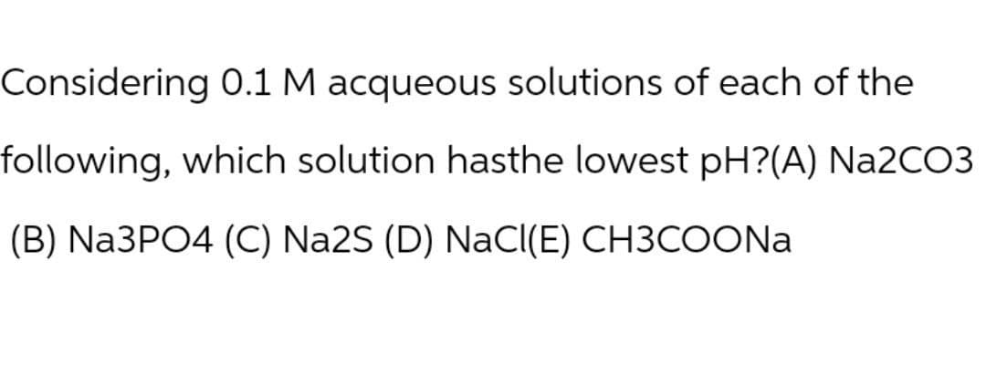 Considering 0.1 M acqueous solutions of each of the
following, which solution hasthe lowest pH?(A) Na2CO3
(B) Na3PO4 (C) Na2S (D) NaCl(E) CH3COONa