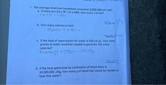 1. The average American household consumes 11,000 kWh per year.
a. If there are 3.6 x 10 J in a kWh, how many J is this?
3.6 × 10 11,000
b. How many calories is this?
396000
4.184 =
cal
3.96x10³J
946-10-27 cal
c. If the heat of vaporization for water is 540 cal/g. How many
grams of water would be needed to generate this many
calories?
94,646.27 ÷540cal = 175.27g
175.279
d. If the heat generated by combustion of fossil fuels is
45,000,000 J/kg, how many g of fossil fuel would be needed to
heat this water?