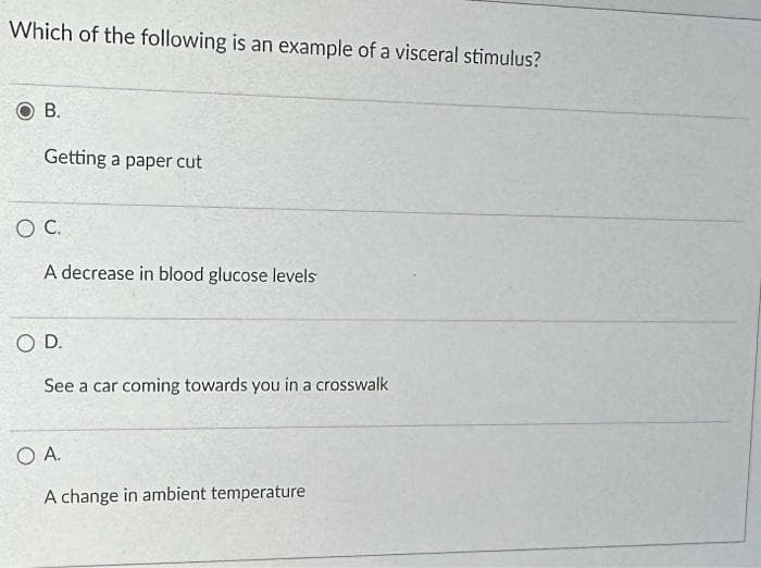 Which of the following is an example of a visceral stimulus?
B.
Getting a paper cut
O C.
A decrease in blood glucose levels
O D.
See a car coming towards you in a crosswalk
O A.
A change in ambient temperature