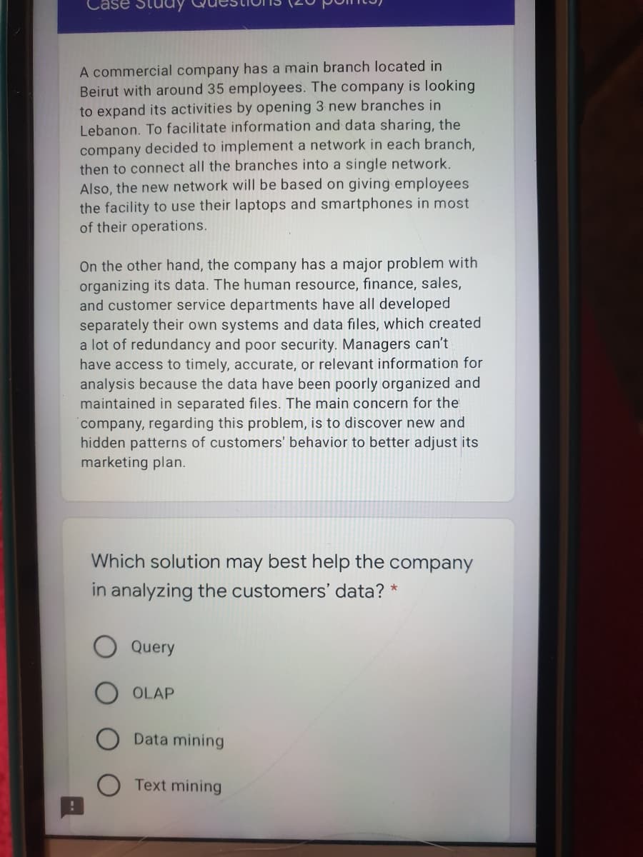 Case Stucay
A commercial company has a main branch located in
Beirut with around 35 employees. The company is looking
to expand its activities by opening 3 new branches in
Lebanon. To facilitate information and data sharing, the
company decided to implement a network in each branch,
then to connect all the branches into a single network.
Also, the new network will be based on giving employees
the facility to use their laptops and smartphones in most
of their operations.
On the other hand, the company has a major problem with
organizing its data. The human resource, finance, sales,
and customer service departments have all developed
separately their own systems and data files, which created
a lot of redundancy and poor security. Managers can't
have access to timely, accurate, or relevant information for
analysis because the data have been poorly organized and
maintained in separated files. The main concern for the
company, regarding this problem, is to discover new and
hidden patterns of customers' behavior to better adjust its
marketing plan.
Which solution may best help the company
in analyzing the customers' data? *
Query
OLAP
Data mining
Text mining
