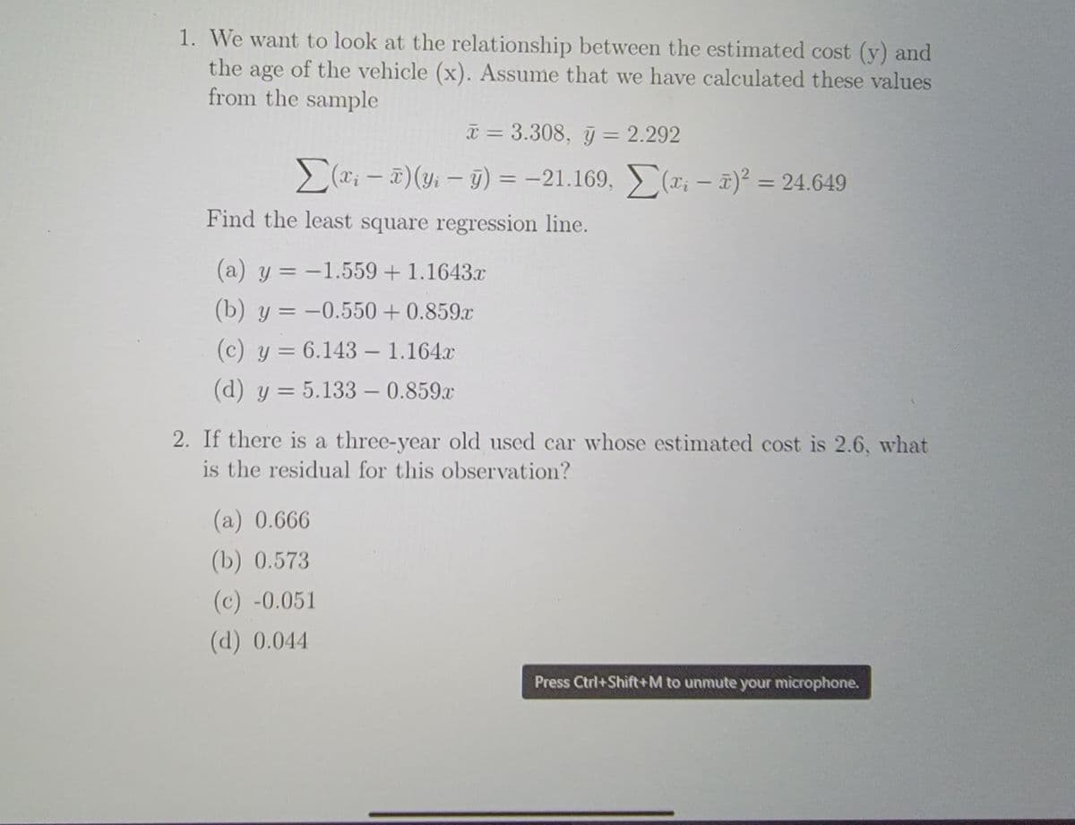 1. We want to look at the relationship between the estimated cost (y) and
the age of the vehicle (x). Assume that we have calculated these values
from the sample
* = 3.308, y = 2.292
> (T; - )(y; - 9) = -21.169, (x; – 7)² = 24.649
Xi
%3D
|
Find the least square regression line.
(a) y = -1.559 + 1.1643.x
(b) y = -0.550 + 0.859x
(c) y = 6.143 – 1.164x
-
(d) y = 5.133 – 0.859x
-
2. If there is a three-year old used car whose estimated cost is 2.6, what
is the residual for this observation?
(a) 0.666
(b) 0.573
(c) -0.051
(d) 0.044
Press Ctri+Shift+M to unmute your microphone.
