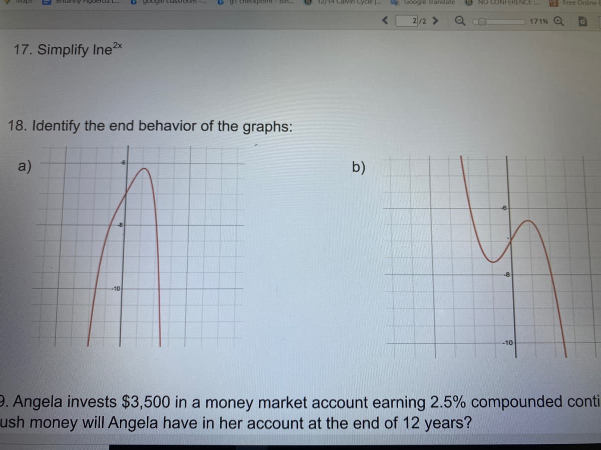 britanny Figuerda L...
O google classroom .
gi checkpoint - Bih..
12/14 Calvih Cycle |..
* Google Iranslate
NO CONFERENCE :.
E Free Online
2/2 >
171% O
17. Simplify Ine2x
18. Identify the end behavior of the graphs:
a)
b)
-10
-10
9. Angela invests $3,500 in a money market account earning 2.5% compounded conti
ush money will Angela have in her account at the end of 12 years?
