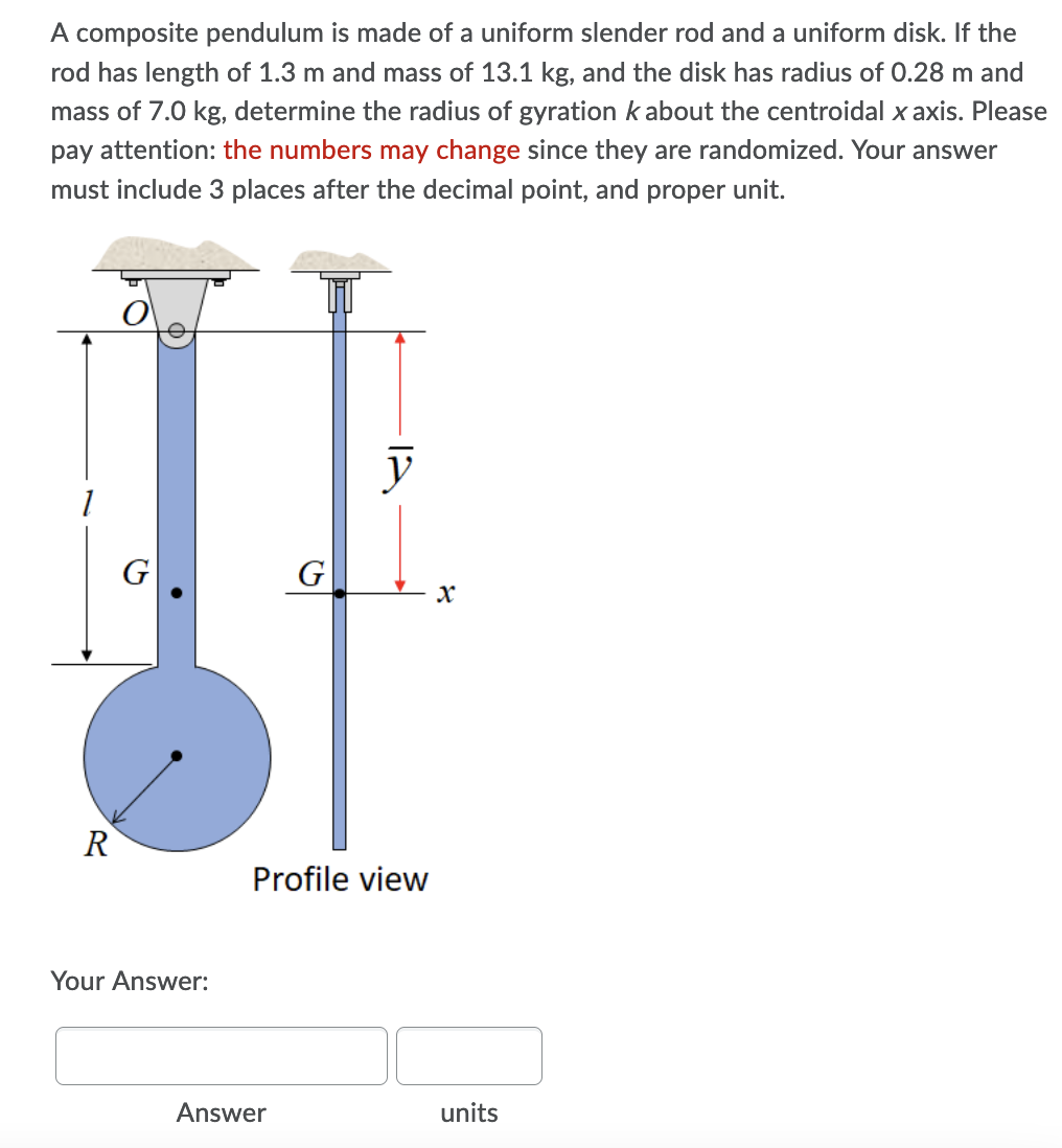 A composite pendulum is made of a uniform slender rod and a uniform disk. If the
rod has length of 1.3 m and mass of 13.1 kg, and the disk has radius of 0.28 m and
mass of 7.0 kg, determine the radius of gyration k about the centroidal x axis. Please
pay attention: the numbers may change since they are randomized. Your answer
must include 3 places after the decimal point, and proper unit.
y
G
R
Profile view
Your Answer:
Answer
units
