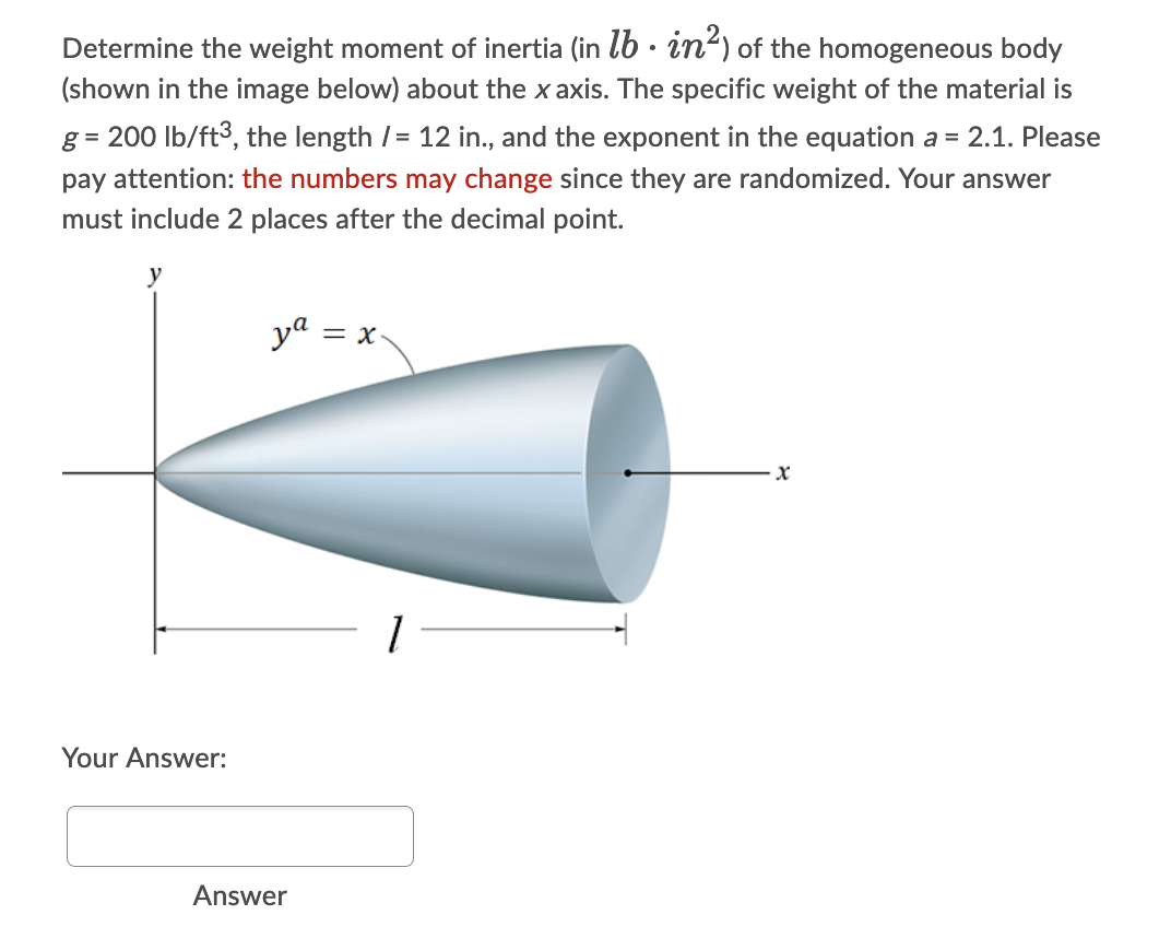 Determine the weight moment of inertia (in lb · in') of the homogeneous body
(shown in the image below) about the x axis. The specific weight of the material is
g = 200 lb/ft3, the length /= 12 in., and the exponent in the equation a = 2.1. Please
pay attention: the numbers may change since they are randomized. Your answer
must include 2 places after the decimal point.
ya = x
Your Answer:
Answer
