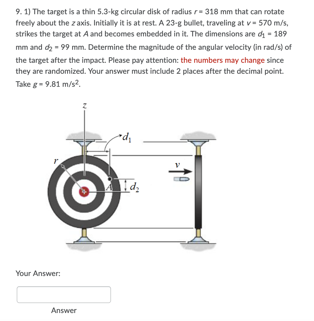 9. 1) The target is a thin 5.3-kg circular disk of radius r= 318 mm that can rotate
freely about the z axis. Initially it is at rest. A 23-g bullet, traveling at v = 570 m/s,
strikes the target at A and becomes embedded in it. The dimensions are di = 189
mm and d2 = 99 mm. Determine the magnitude of the angular velocity (in rad/s) of
the target after the impact. Please pay attention: the numbers may change since
they are randomized. Your answer must include 2 places after the decimal point.
Take g = 9.81 m/s².
V
Your Answer:
Answer
