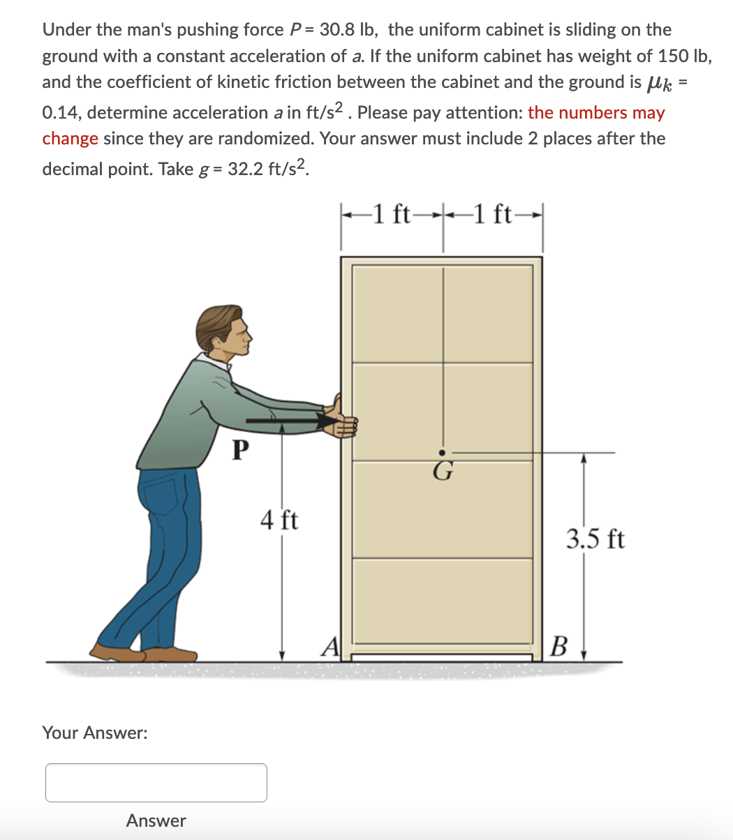 Under the man's pushing force P= 30.8 lb, the uniform cabinet is sliding on the
ground with a constant acceleration of a. If the uniform cabinet has weight of 150 lb,
and the coefficient of kinetic friction between the cabinet and the ground is Uk
0.14, determine acceleration a in ft/s2. Please pay attention: the numbers may
change since they are randomized. Your answer must include 2 places after the
decimal point. Take g = 32.2 ft/s².
-1 ft→1 ft→
P
G
4 ft
3.5 ft
В
Your Answer:
Answer
