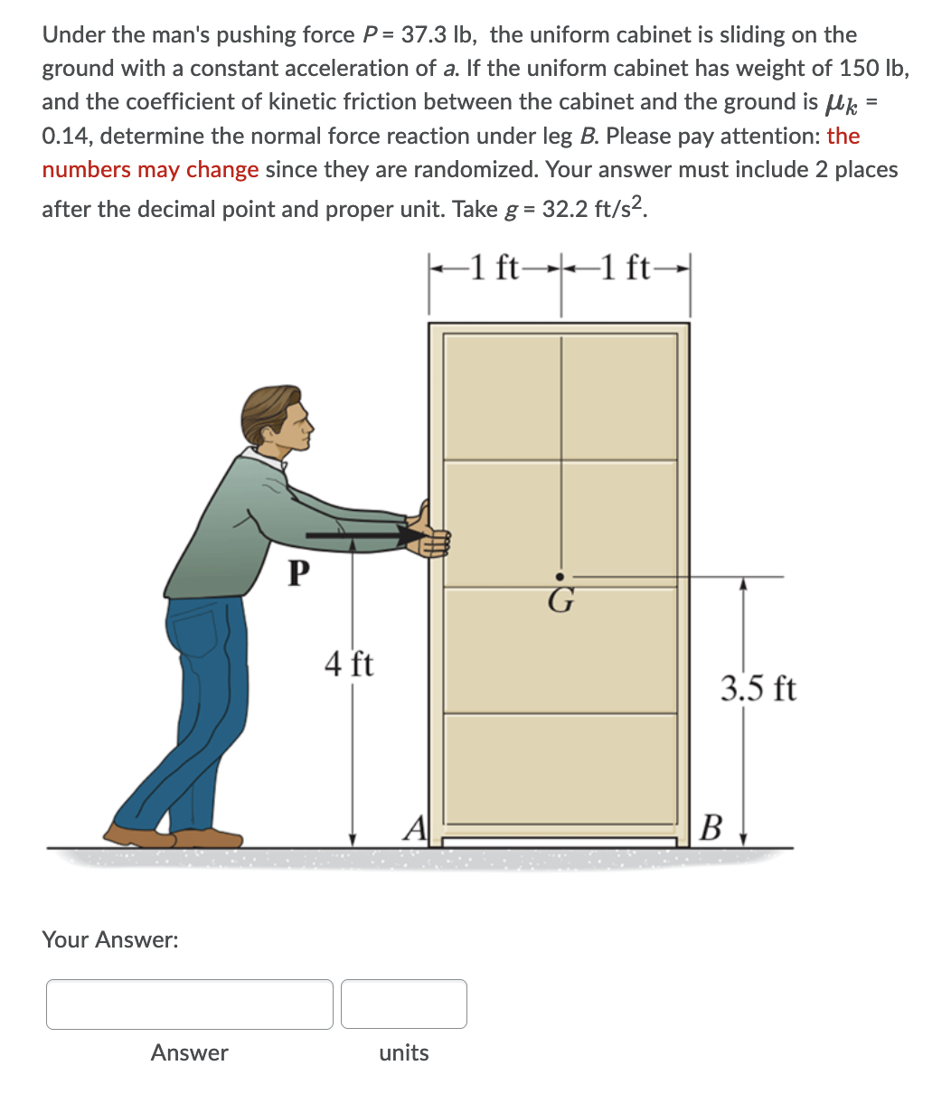 Under the man's pushing force P = 37.3 lb, the uniform cabinet is sliding on the
ground with a constant acceleration of a. If the uniform cabinet has weight of 150 lb,
and the coefficient of kinetic friction between the cabinet and the ground is Uk =
0.14, determine the normal force reaction under leg B. Please pay attention: the
numbers may change since they are randomized. Your answer must include 2 places
after the decimal point and proper unit. Take g = 32.2 ft/s2.
-1 ft→--1 ft→|
P
4 ft
3.5 ft
A
В
Your Answer:
Answer
units
