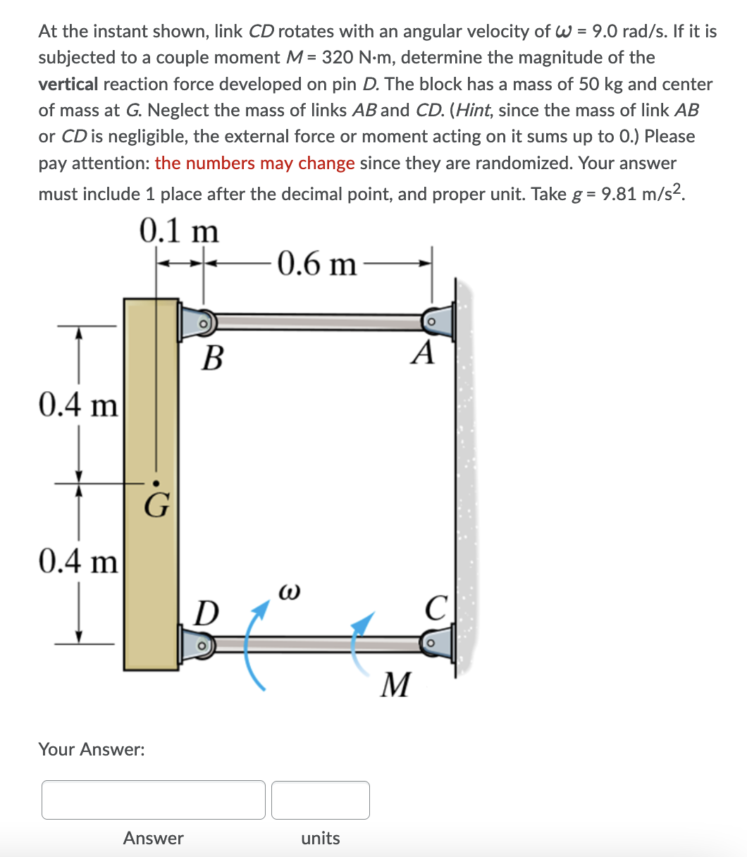 At the instant shown, link CD rotates with an angular velocity of W = 9.0 rad/s. If it is
subjected to a couple moment M= 320 N-m, determine the magnitude of the
vertical reaction force developed on pin D. The block has a mass of 50 kg and center
of mass at G. Neglect the mass of links AB and CD. (Hint, since the mass of link AB
or CD is negligible, the external force or moment acting on it sums up to 0.) Please
pay attention: the numbers may change since they are randomized. Your answer
must include 1 place after the decimal point, and proper unit. Take g = 9.81 m/s².
0.1 m
0.6 m
В
А
0.4 m'
G
0.4 m
D
C
M
Your Answer:
Answer
units
