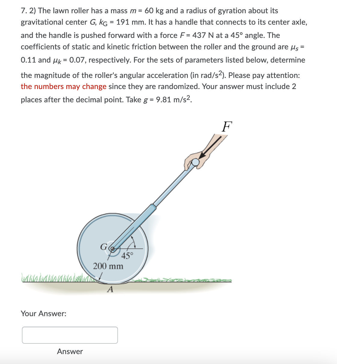 7. 2) The lawn roller has a mass m = 60 kg and a radius of gyration about its
gravitational center G, kG = 191 mm. It has a handle that connects to its center axle,
and the handle is pushed forward with a force F= 437 N at a 45° angle. The
coefficients of static and kinetic friction between the roller and the ground are us =
0.11 and uk = 0.07, respectively. For the sets of parameters listed below, determine
the magnitude of the roller's angular acceleration (in rad/s2). Please pay attention:
the numbers may change since they are randomized. Your answer must include 2
places after the decimal point. Take g = 9.81 m/s2.
F
45°
200 mm
A
Your Answer:
Answer
