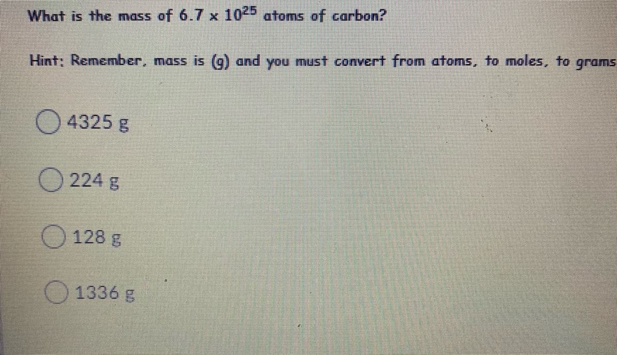 What is the mass of 6.7 x 10 atoms of carbon?
Hint: Remember, mass is (g) and you must convert from atoms, to moles, to grams
4325 g
224 g
128 g
1336
g
