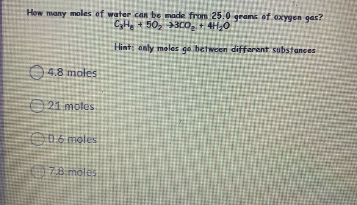 How many moles of water can be made from 25.0 grams of oxygen gas?
C,Hg + 50, →3CO, + 4H20
Hint: only moles go between different substances
4.8 moles
21 moles
0.6 moles
7.8 moles
