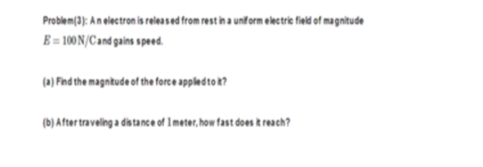 Problem(3): An electron is releas ed from rest in a unif orm electric field of magnitude
E = 100 N/C and gains speed.
(a) Find the magntude of the force appledto k?
(b) A fter traveling a dis tance of 1meter, how fast does k reach?
