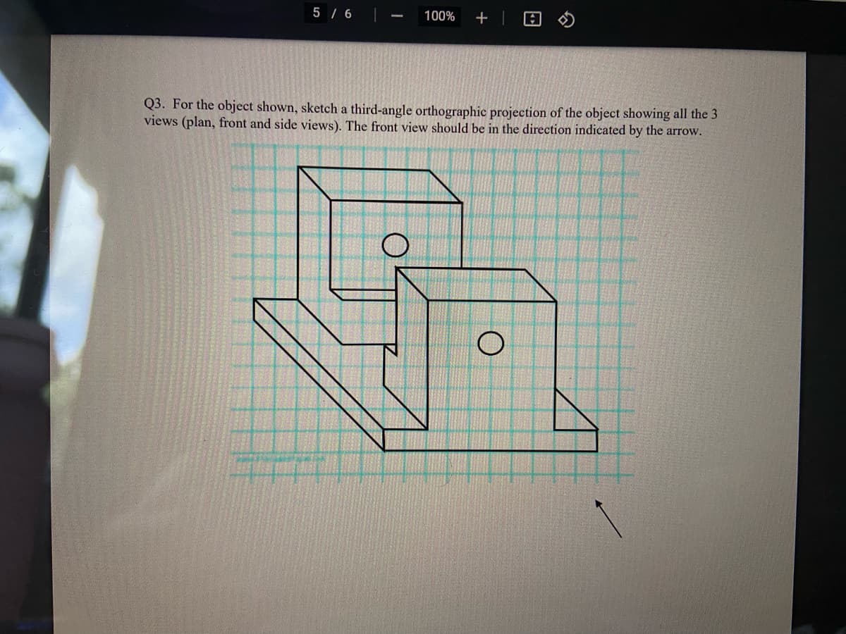 5 / 6|
100%
+ |
Q3. For the object shown, sketch a third-angle orthographic projection of the object showing all the 3
views (plan, front and side views). The front view should be in the direction indicated by the arrow.
