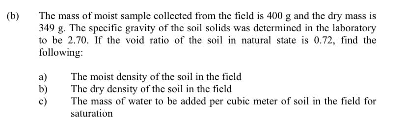 (b)
The mass of moist sample collected from the field is 400 g and the dry mass is
349 g. The specific gravity of the soil solids was determined in the laboratory
to be 2.70. If the void ratio of the soil in natural state is 0.72, find the
following:
a)
b)
c)
The moist density of the soil in the field
The dry density of the soil in the field
The mass of water to be added per cubic meter of soil in the field for
saturation
