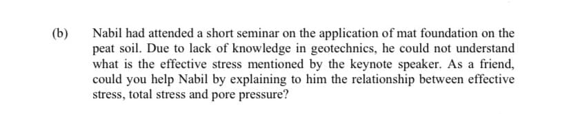 (b)
Nabil had attended a short seminar on the application of mat foundation on the
peat soil. Due to lack of knowledge in geotechnics, he could not understand
what is the effective stress mentioned by the keynote speaker. As a friend,
could you help Nabil by explaining to him the relationship between effective
stress, total stress and pore pressure?
