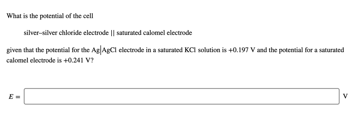 What is the potential of the cell
silver-silver chloride electrode || saturated calomel electrode
given that the potential for the Ag|AgCl electrode in a saturated KCl solution is +0.197 V and the potential for a saturated
calomel electrode is +0.241 V?
E =
V
