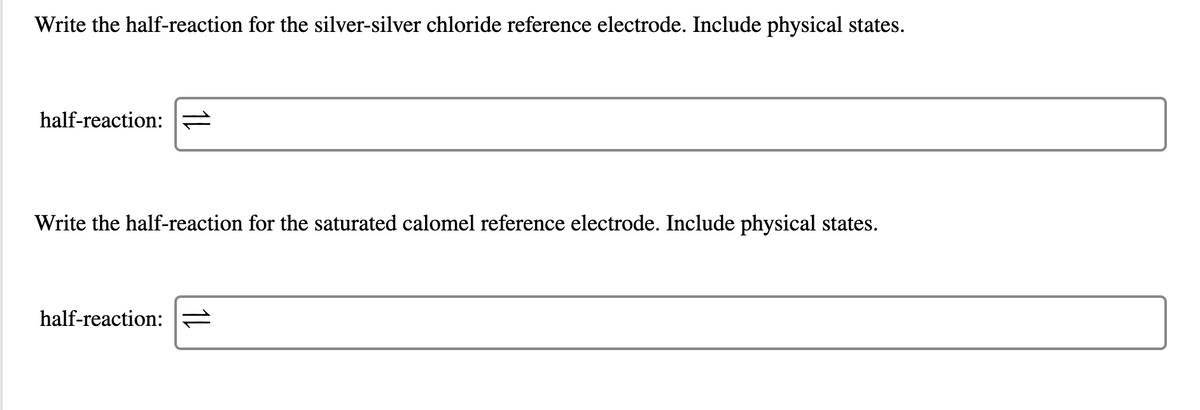 Write the half-reaction for the silver-silver chloride reference electrode. Include physical states.
half-reaction:
Write the half-reaction for the saturated calomel reference electrode. Include physical states.
half-reaction:

