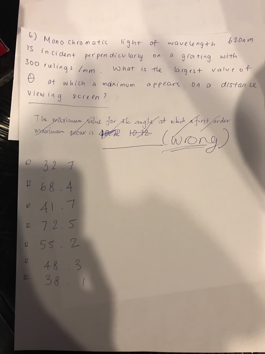 6) Mono chromatic
light of waveleng+h
620n m
Ts
in ci dent
per pen dicu larly
grating
with
on
300 rulings Imm.
What is the
la rgest value of
at which
a maxi mum
appears
on a
distan ce
view ing
screen ?
The waximum value for the angle at which a first order
waximun gecu is 402 H0R
(wong)
32.7
R 68.4
41.7
12
R 72.5
55.2
48 3
38 1
12
