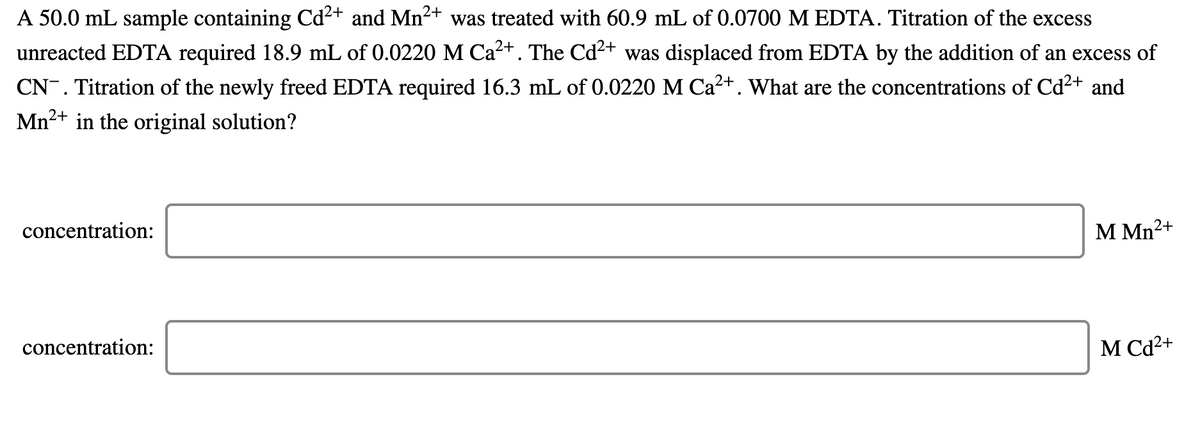 A 50.0 mL sample containing Cd²+ and Mn2+ was treated with 60.9 mL of 0.0700 M EDTA. Titration of the excess
unreacted EDTA required 18.9 mL of 0.0220 M Ca2+. The Cd2+ was displaced from EDTA by the addition of an excess of
CN-. Titration of the newly freed EDTA required 16.3 mL of 0.0220 M Ca+. What are the concentrations of Cd2+ and
Mn2+ in the original solution?
concentration:
М Mn2+
concentration:
M Cd²+
