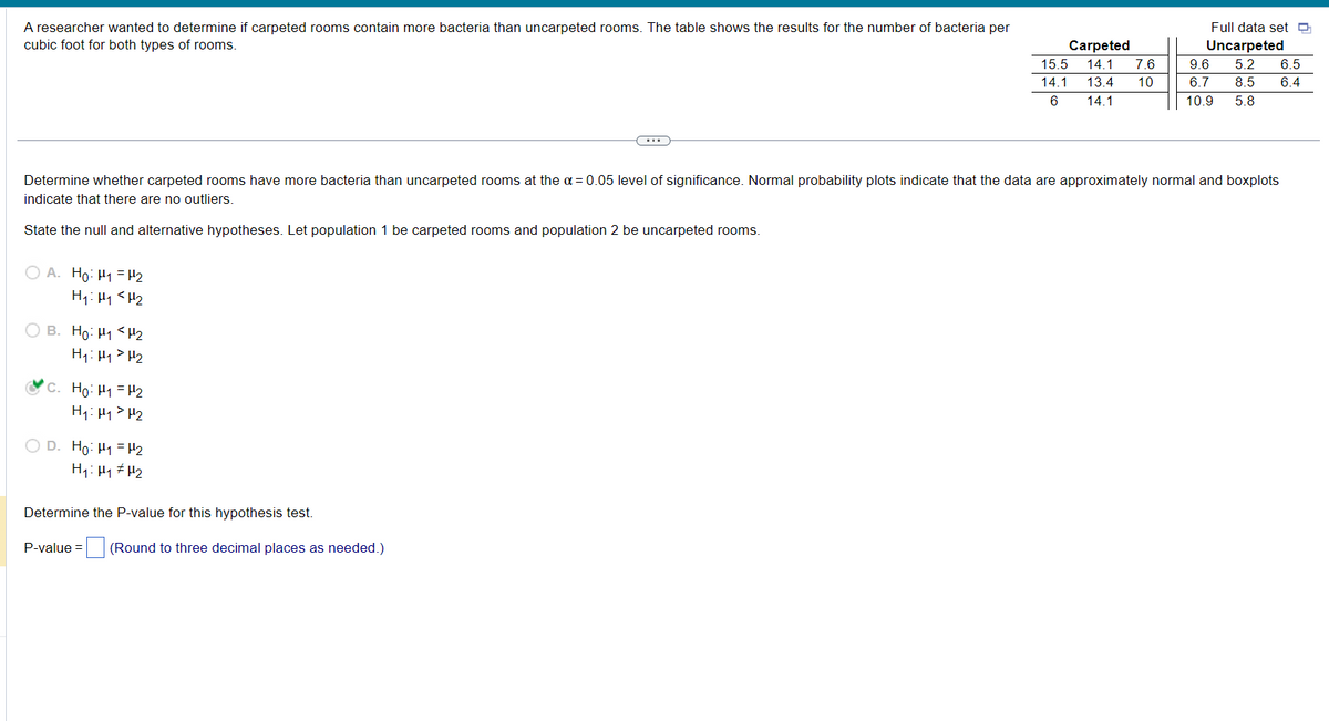 A researcher wanted to determine if carpeted rooms contain more bacteria than uncarpeted rooms. The table shows the results for the number of bacteria per
cubic foot for both types of rooms.
OA. Ho: H₁ H₂
H₁ H₁ H₂
OB. Ho: H1 H₂
H₁: H₁ H₂
Determine whether carpeted rooms have more bacteria than uncarpeted rooms at the α = 0.05 level of significance. Normal probability plots indicate that the data are approximately normal and boxplots
indicate that there are no outliers.
State the null and alternative hypotheses. Let population 1 be carpeted rooms and population 2 be uncarpeted rooms.
C. Ho: H₁ = 1₂
H₁ H₁ H₂
OD. Ho-H1-H2
H₁: H₁ H₂
C
Determine the P-value for this hypothesis test.
P-value = (Round to three decimal places as needed.)
Carpeted
15.5 14.1 7.6
14.1 13.4 10
14.1
6
Full data set
Uncarpeted
9.6 5.2 6.5
6.7 8.5 6.4
10.9 5.8