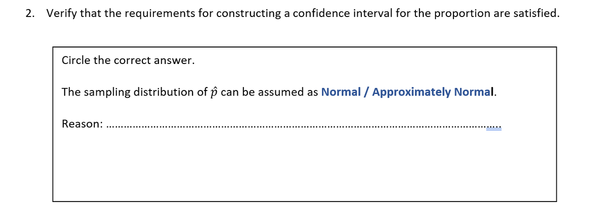 2. Verify that the requirements for constructing a confidence interval for the proportion are satisfied.
Circle the correct answer.
The sampling distribution of p can be assumed as Normal / Approximately Normal.
Reason: