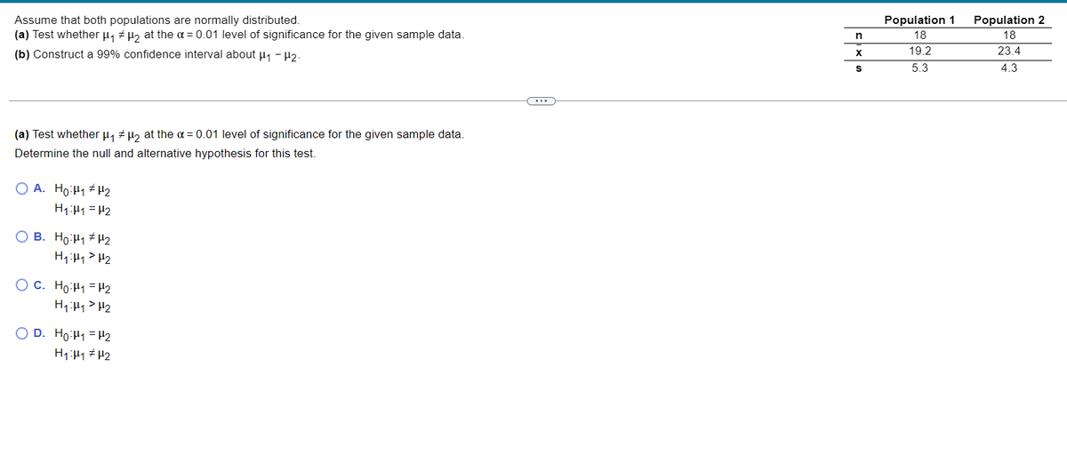 Assume that both populations are normally distributed.
(a) Test whether μ₁ μ₂ at the α = 0.01 level of significance for the given sample data.
(b) Construct a 99% confidence interval about H₁ - H₂.
(a) Test whether μ₁ μ₂ at the α = 0.01 level of significance for the given sample data.
#
Determine the null and alternative hypothesis for this test.
O A. Hotlq #U2
H₁:1 = H2
OB. Ho H₁ H₂
H₁ H₁ H₂
OC. Ho:₁ = H₂
H₁ H₁ H₂
O D. Ho:₁ = H₂
H₁ H1 H₂
n
X
S
Population 1 Population 2
18
18
19.2
23.4
5.3
4.3