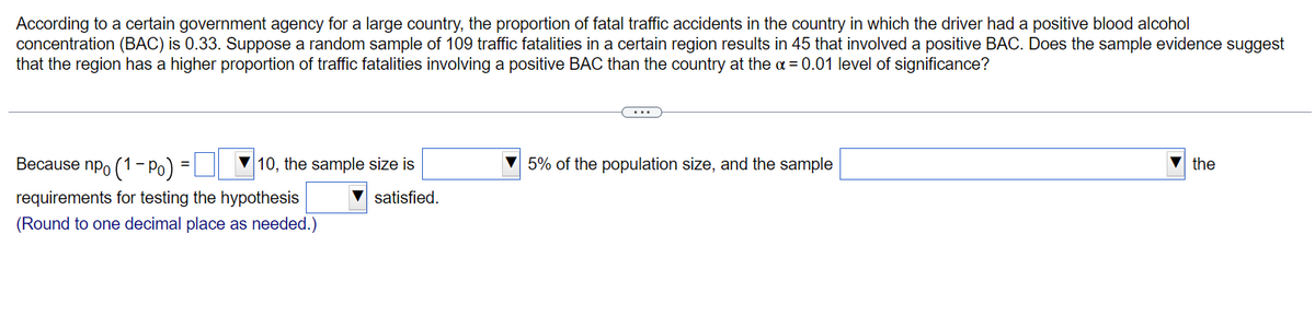 According to a certain government agency for a large country, the proportion of fatal traffic accidents in the country in which the driver had a positive blood alcohol
concentration (BAC) is 0.33. Suppose a random sample of 109 traffic fatalities in a certain region results in 45 that involved a positive BAC. Does the sample evidence suggest
that the region has a higher proportion of traffic fatalities involving a positive BAC than the country at the x = 0.01 level of significance?
Because npo (1-P)
requirements for testing the hypothesis
(Round to one decimal place as needed.)
=
10, the sample size is
satisfied.
5% of the population size, and the sample
the