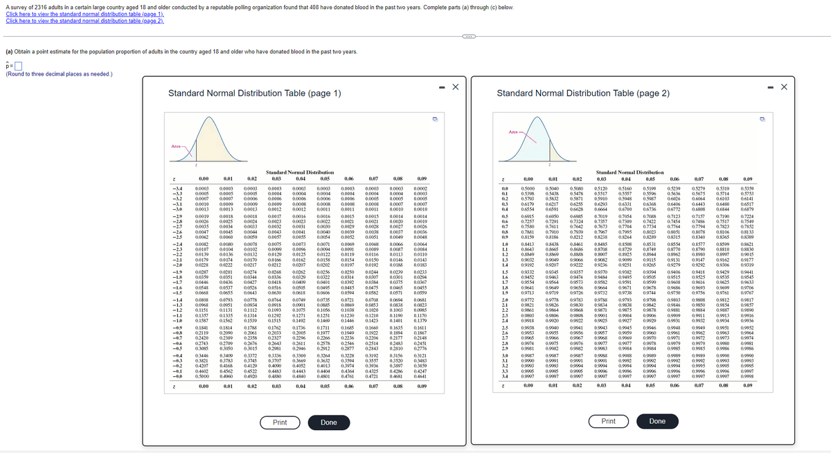 A survey of 2316 adults in a certain large country aged 18 and older conducted by a reputable polling organization found that 408 have donated blood in the past two years. Complete parts (a) through (c) below.
Click here to view the standard normal distribution table (page 1).
Click here to view the standard normal distribution table (page 2).
(a) Obtain a point estimate for the population proportion of adults in the country aged 18 and older who have donated blood in the past two years.
(Round to three decimal places as needed.)
Standard Normal Distribution Table (page 1)
0.00
0.00
0.01
0:000
0.01
0.02
0.4522
0.02
Standard Normal Distribution
0.03
0.04
0.05
0.0004
0.0009
0.003
0.176
0.205
24
0.2981
0.3336
0.3707
04497
0.4880
0.03
Print
0.0006
0.0000
0.0031
0.004
0.1492
0.1736
0.2206
0.2611
0.2946
ou
0.4840
0.0004
0.0006
0.04
0.1711
0 2570
0.2912
0.2877
0.3300 0.3264 0.3228
0.3669
0.3632 0.3594
0:4013
20
0.4761
0.06
0.05
0.06
Done
0.07
0.0004
0.1685
0.1949 0.1922
0.2843
0.3192
0.4225
0.4721
0.07
04006
0.08
0.3121
0.00
0.09
0
X
Standard Normal Distribution Table (page 2)
98938 293 29533 37237 33533 872273
0.01
0.5438
0.5832
0.021
0,01
0.02
0.587
0.029
0.02
Standard Normal Distribution
0.03
0.04
0.5910
0.629
0.03
Print
0.04
0.05
Done
0.06
0.5636
0.6026
0.0400
0745
0776
0.805
0.9948
0.9985
0.9989
0.06
0.07
0.5675
0.6064
06909
07486
0.7794
0.8078
08980
0.0004
0.9932
0.9949
0.9962
0.0070
0.9985
0 0080
0998
0.07
0.5714
0.610
0.040
0.7823
0.9934
0.995
0.9903
0.0080
0.9986
0.9990
0
I