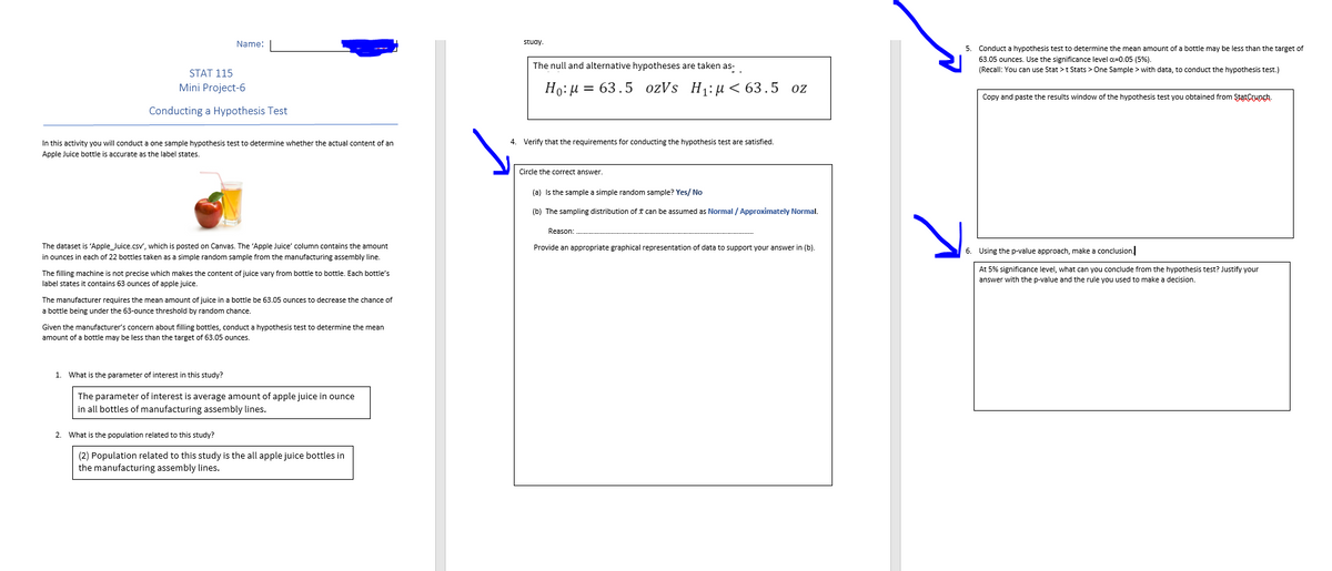 Name:
STAT 115
Mini Project-6
Conducting a Hypothesis Test
In this activity you will conduct a one sample hypothesis test to determine whether the actual content of an
Apple Juice bottle accurate as the label states.
The dataset is 'Apple_Juice.csv', which is posted on Canvas. The 'Apple Juice' column contains the amount
in ounces in each of 22 bottles taken as a simple random sample from the manufacturing assembly line.
The filling machine is not precise which makes the content of juice vary from bottle to bottle. Each bottle's
label states it contains 63 ounces of apple juice.
The manufacturer requires the mean amount of juice in a bottle be 63.05 ounces to decrease the chance of
a bottle being under the 63-ounce threshold by random chance.
1.
Given the manufacturer's concern about filling bottles, conduct a hypothesis test to determine the mean
amount of a bottle may be less than the target of 63.05 ounces.
What is the parameter of interest in this study?
The parameter of interest is average amount of apple juice in ounce
in all bottles of manufacturing assembly lines.
2. What is the population related to this study?
(2) Population related to this study is the all apple juice bottles in
the manufacturing assembly lines.
4
study.
The null and alternative hypotheses are taken as-
Ho: μ = 63.5 ozVs H₁:µ< 63.5 oz
Verify that the requirements for conducting the hypothesis test are satisfied.
Circle the correct answer.
(a) is the sample a simple random sample? Yes/No
(b) The sampling distribution of can be assumed as Normal / Approximately Normal.
Reason:
Provide an appropriate graphical representation of data to support your answer in (b).
기
5. Conduct a hypothesis test to determine the mean amount of a bottle may be less than the target of
63.05 ounces. Use the significance level α=0.05 (5%).
(Recall: You can use Stat > t Stats > One Sample > with data, to conduct the hypothesis test.)
Copy and paste the results window of the hypothesis test you obtained from StatCrunch.
6. Using the p-value approach, make a conclusion.
At 5% significance level, what can you conclude from the hypothesis test? Justify your
answer with the p-value and the rule you used to make a decision.