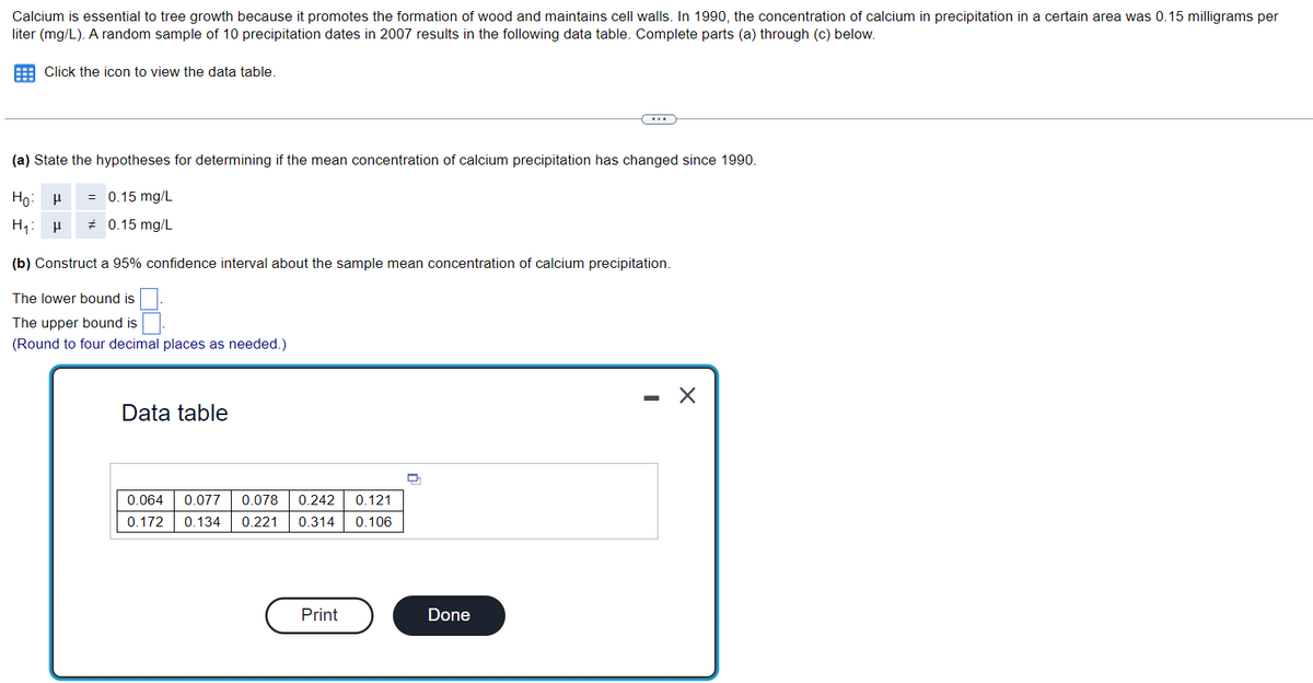 Calcium is essential to tree growth because it promotes the formation of wood and maintains cell walls. In 1990, the concentration of calcium in precipitation in a certain area was 0.15 milligrams per
liter (mg/L). A random sample of 10 precipitation dates in 2007 results in the following data table. Complete parts (a) through (c) below.
Click the icon to view the data table.
(a) State the hypotheses for determining if the mean concentration of calcium precipitation has changed since 1990.
Ho. H = 0.15 mg/L
H₁: P
# 0.15 mg/L
(b) Construct a 95% confidence interval about the sample mean concentration of calcium precipitation.
The lower bound is
The upper bound is
(Round to four decimal places as needed.)
Data table
0.064 0.077 0.078 0.242 0.121
0.172 0.134 0.221 0.314 0.106
Print
D
...
Done
-
X