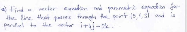 vector equation and parametric equadion for
a) Find
the line that passes through the point (5,1, 3) and is
parallel to the vector ituj-2k.
