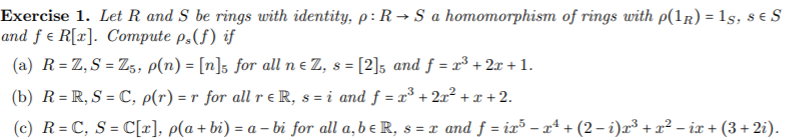 Exercise 1. Let R and S be rings with identity, p: R → S a homomorphism of rings with p(1r) = 1s, s e S
and f e R[x]. Compute p,(f) if
(a) R= Z,S = Z, p(n) = [n]s for all ne Z, s = [2]5 and f = x³ + 2x + 1.
(b) R= R, S = C, p(r) = r for all r e R, s = i and ƒ =x³ + 2x² + x + 2.
(c) R = C, S = C[x], p(a+ bi) = a – bi for all a,be R, s = x and f = ix³ – xª + (2 – i)x³ + x² – ix + (3+ 2i).
