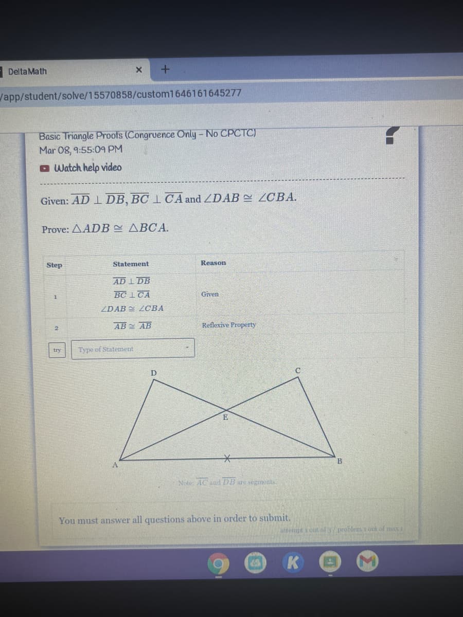 - DeltaMath
Vapp/student/solve/15570858/custom1646161645277
Basic Triangle Proots (Congruence Only-No CPCTC)
Mar 08, 9:55:09 PM
O Watch help video
Given: AD 1 DB, BC 1 CA and ZDAB 2 ZCBA.
Prove: AADB ABCA.
Step
Statement
Reason
AD I DB
BC 1 CA
Given
ZDAB LOBA
AB AB
Reflexive Property
try
Type of Statement
E
Note: AC and EDB are segments.
You must answer all questions above in order to submit.
uttempt i outof 3/ problem i out of max 1
K
