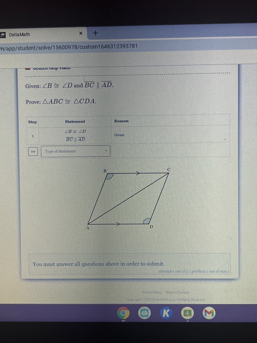 A Delta Math
m/app/student/solve/15600978/custom1646312393781
Given: ZB = ZD and BC || AD.
Prove: AABC= ACDA.
Step
Statement
Reason
2B = ZD
Given
BC || AD
try
Type of Statement
A
You must answer all questions above in order to submit.
allempta oig pfs pribluin but of max
K
