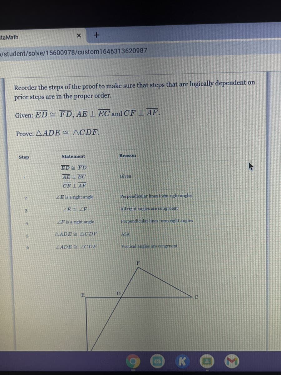 ItaMath
/student/solve/15600978/custom1646313620987
Reorder the steps of the proof to make sure that steps that are logically dependent on
prior steps are in the proper order.
Given: ED = FD, AE 1 EC and CF L AF.
Prove: AADE = ACDF.
Step
Statement
Reason
ED= FD
AE IEC
Given
CFI AF
ZE is a right angle
Perpendicular lines form right angles
ZEN ZE
All right angles are congruent
3
ZF is a right angle
Perpendicular linas formi right angles
4.
AADE ACDF
ASA
5
ZADE LCDF
Vertical angles are congrueat
D
K
