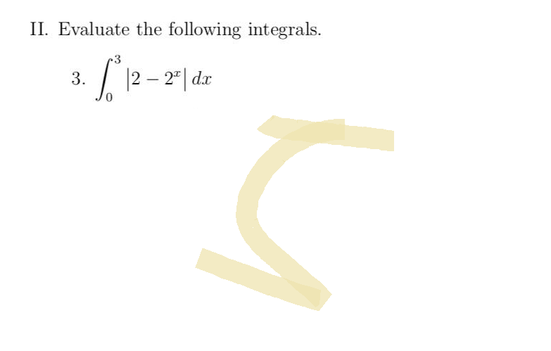 **Section II: Evaluate the following integrals.**

**Problem 3:**
\[
\int_{0}^{3} \left| 2 - 2^x \right| \, dx
\]

**Explanation:**
This integral involves the absolute value function, which impacts the process of integration depending on when the expression inside the absolute value changes sign. The integral requires splitting the interval at points where \( 2 - 2^x \) equals zero and evaluating the integral piecewise.