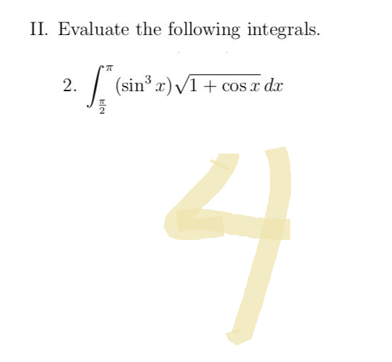 **II. Evaluate the following integrals.**

2. \(\int_{\frac{\pi}{2}}^{\pi} (\sin^3{x}) \sqrt{1 + \cos{x}} \, dx\)

(Note: The image also includes a large, handwritten numeral "4" which seems to be an answer or annotation but is not part of the integral.)